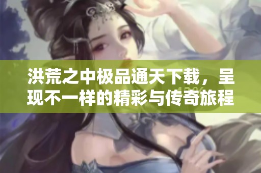 洪荒之中极品通天下载，呈现不一样的精彩与传奇旅程