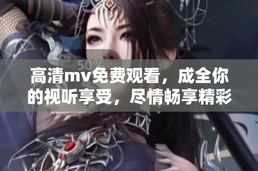高清mv免费观看，成全你的视听享受，尽情畅享精彩内容