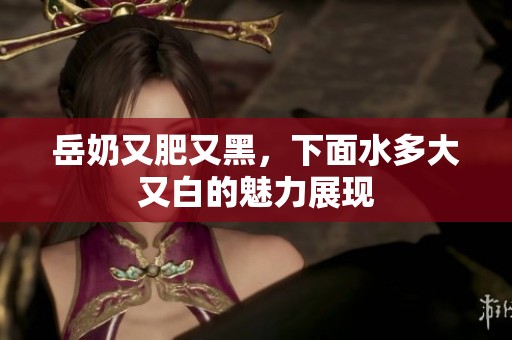 岳奶又肥又黑，下面水多大又白的魅力展现