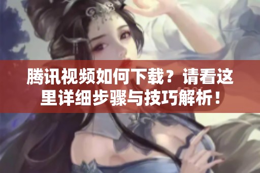 腾讯视频如何下载？请看这里详细步骤与技巧解析！