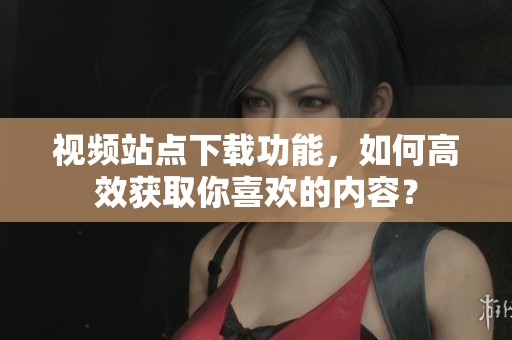 视频站点下载功能，如何高效获取你喜欢的内容？