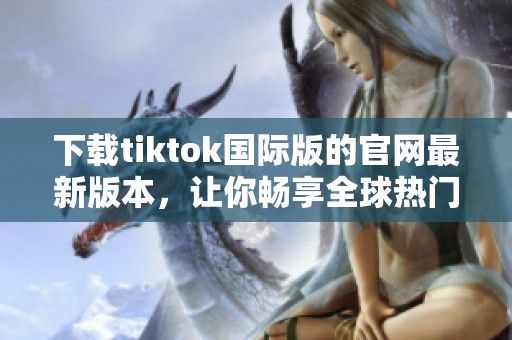 下载tiktok国际版的官网最新版本，让你畅享全球热门短视频体验