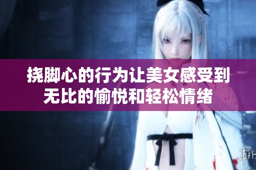 挠脚心的行为让美女感受到无比的愉悦和轻松情绪