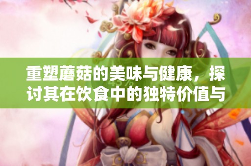 重塑蘑菇的美味与健康，探讨其在饮食中的独特价值与用途