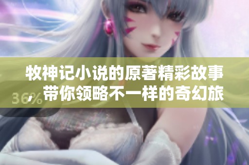 牧神记小说的原著精彩故事，带你领略不一样的奇幻旅程