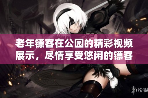 老年镖客在公园的精彩视频展示，尽情享受悠闲的镖客生活