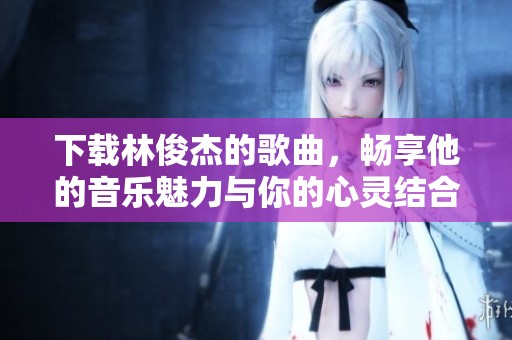 下载林俊杰的歌曲，畅享他的音乐魅力与你的心灵结合