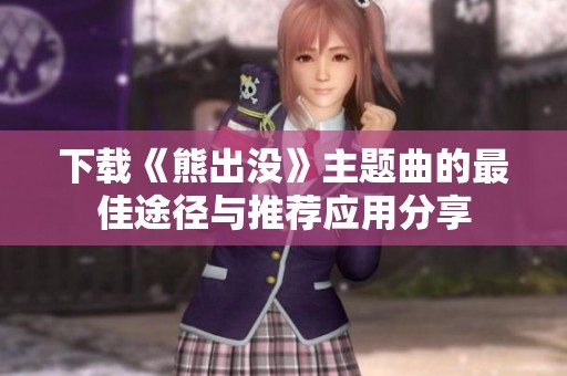 下载《熊出没》主题曲的最佳途径与推荐应用分享