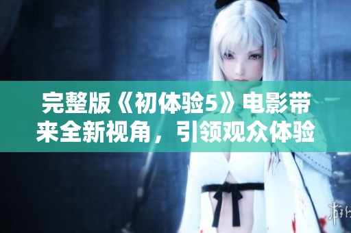 完整版《初体验5》电影带来全新视角，引领观众体验不一样的故事。