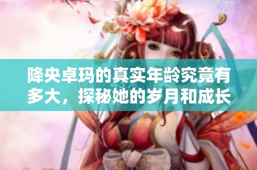 降央卓玛的真实年龄究竟有多大，探秘她的岁月和成长历程