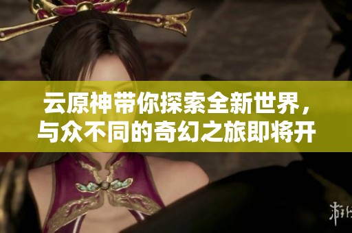 云原神带你探索全新世界，与众不同的奇幻之旅即将开启