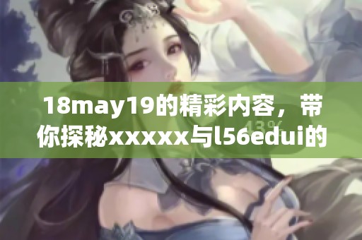 18may19的精彩内容，带你探秘xxxxx与l56edui的奥秘之旅