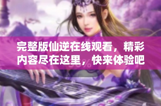 完整版仙逆在线观看，精彩内容尽在这里，快来体验吧！