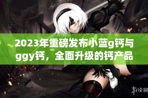 2023年重磅发布小蓝g钙与ggy钙，全面升级的钙产品让人期待