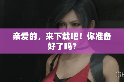 亲爱的，来下载吧！你准备好了吗？