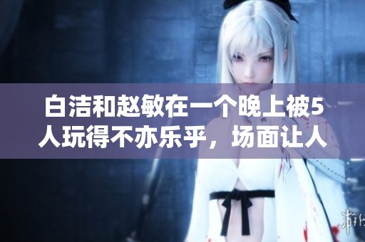 白洁和赵敏在一个晚上被5人玩得不亦乐乎，场面让人咋舌。