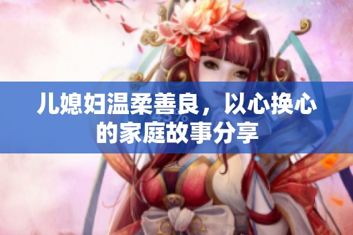 儿媳妇温柔善良，以心换心的家庭故事分享