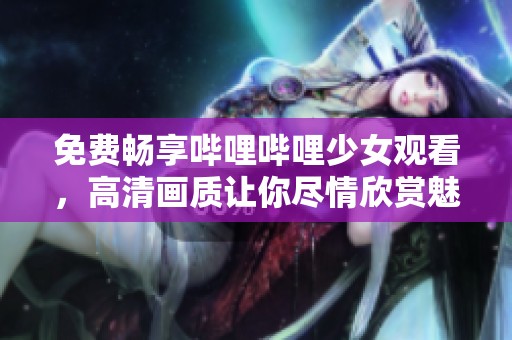 免费畅享哔哩哔哩少女观看，高清画质让你尽情欣赏魅力内容
