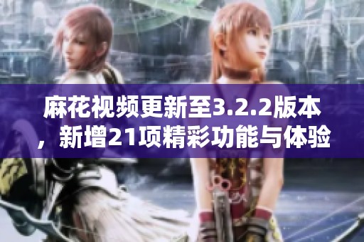 麻花视频更新至3.2.2版本，新增21项精彩功能与体验优化！