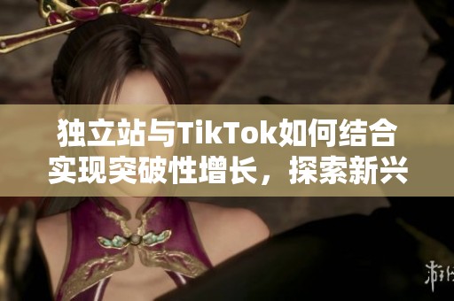 独立站与TikTok如何结合实现突破性增长，探索新兴市场的机会与策略
