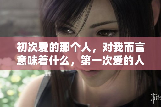 初次爱的那个人，对我而言意味着什么，第一次爱的人如何影响我的生活