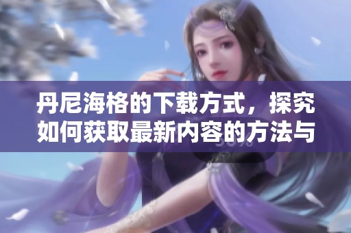 丹尼海格的下载方式，探究如何获取最新内容的方法与技巧