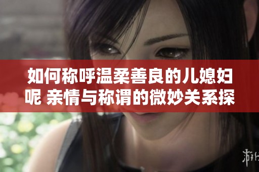 如何称呼温柔善良的儿媳妇呢 亲情与称谓的微妙关系探讨