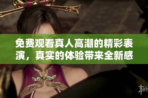 免费观看真人高潮的精彩表演，真实的体验带来全新感受