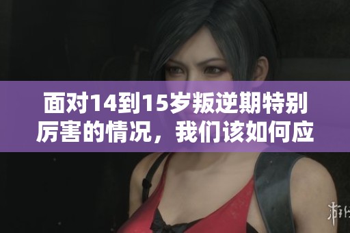 面对14到15岁叛逆期特别厉害的情况，我们该如何应对呢