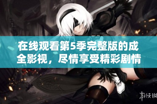 在线观看第5季完整版的成全影视，尽情享受精彩剧情与精彩对白
