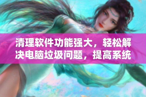 清理软件功能强大，轻松解决电脑垃圾问题，提高系统运行效率