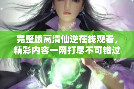完整版高清仙逆在线观看，精彩内容一网打尽不可错过