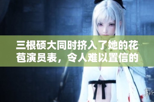 三根硕大同时挤入了她的花苞演员表，令人难以置信的剧情发展