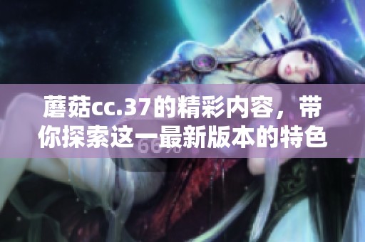 蘑菇cc.37的精彩内容，带你探索这一最新版本的特色与变化