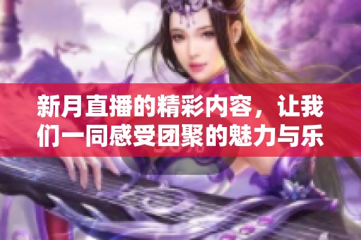 新月直播的精彩内容，让我们一同感受团聚的魅力与乐趣