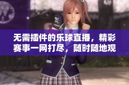 无需插件的乐球直播，精彩赛事一网打尽，随时随地观看直播内容