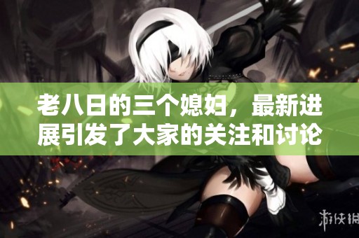老八日的三个媳妇，最新进展引发了大家的关注和讨论