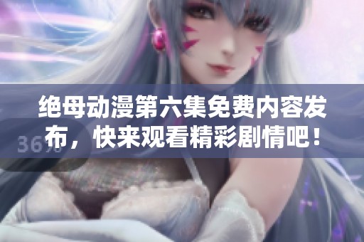 绝母动漫第六集免费内容发布，快来观看精彩剧情吧！