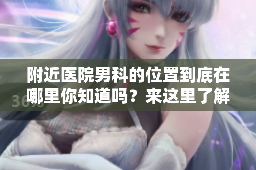 附近医院男科的位置到底在哪里你知道吗？来这里了解一下吧！
