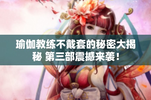 瑜伽教练不戴套的秘密大揭秘 第三部震撼来袭！