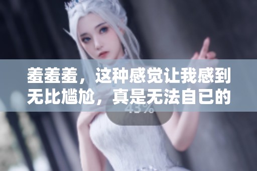 羞羞羞，这种感觉让我感到无比尴尬，真是无法自已的瞬间