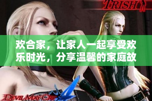 欢合家，让家人一起享受欢乐时光，分享温馨的家庭故事