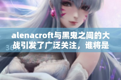alenacroft与黑鬼之间的大战引发了广泛关注，谁将是最后的胜者呢？