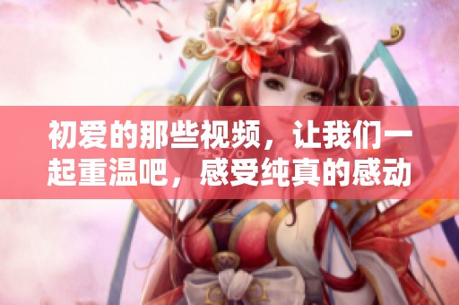 初爱的那些视频，让我们一起重温吧，感受纯真的感动与回忆