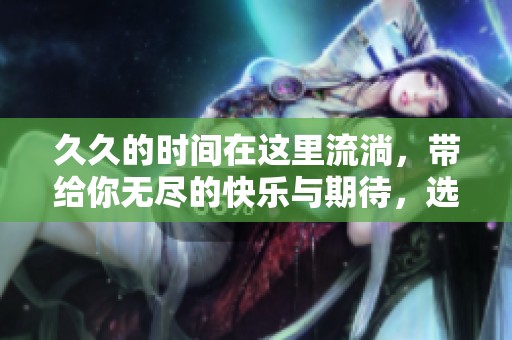**的时间在这里流淌，带给你无尽的快乐与期待，选择你想要的体验。