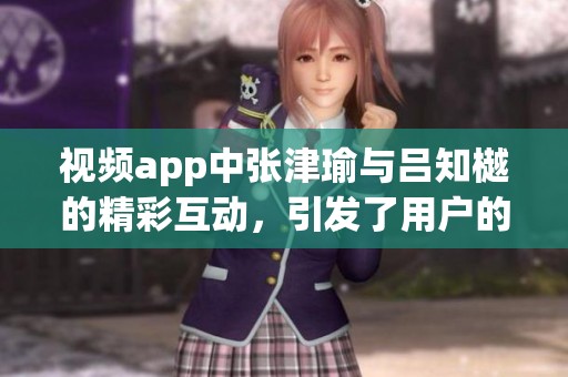 视频app中张津瑜与吕知樾的精彩互动，引发了用户的热烈讨论