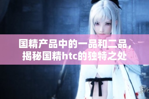 国精产品中的一品和二品，揭秘国精htc的独特之处