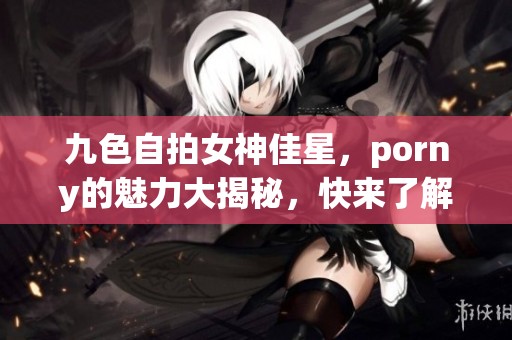 九色自拍女神佳星，porny的魅力大揭秘，快来了解她的故事吧