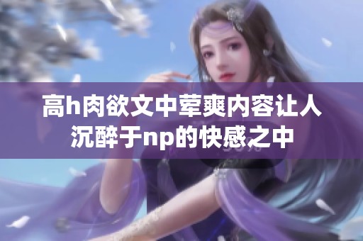 高h肉欲文中荤爽内容让人沉醉于np的快感之中