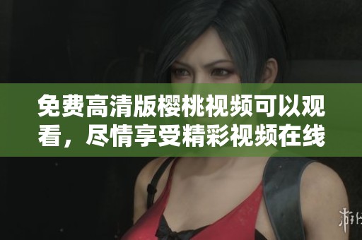 免费高清版樱桃视频可以观看，尽情享受精彩视频在线观看体验
